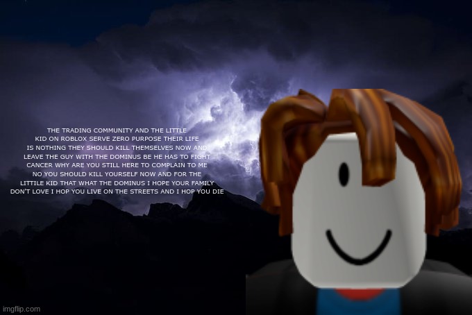 my message to those people out there | THE TRADING COMMUNITY AND THE LITTLE KID ON ROBLOX SERVE ZERO PURPOSE THEIR LIFE IS NOTHING THEY SHOULD KILL THEMSELVES NOW AND LEAVE THE GUY WITH THE DOMINUS BE HE HAS TO FIGHT CANCER WHY ARE YOU STILL HERE TO COMPLAIN TO ME NO YOU SHOULD KILL YOURSELF NOW AND FOR THE LITTLE KID THAT WHAT THE DOMINUS I HOPE YOUR FAMILY DON'T LOVE I HOP YOU LIVE ON THE STREETS AND I HOP YOU DIE | image tagged in low tier god background | made w/ Imgflip meme maker