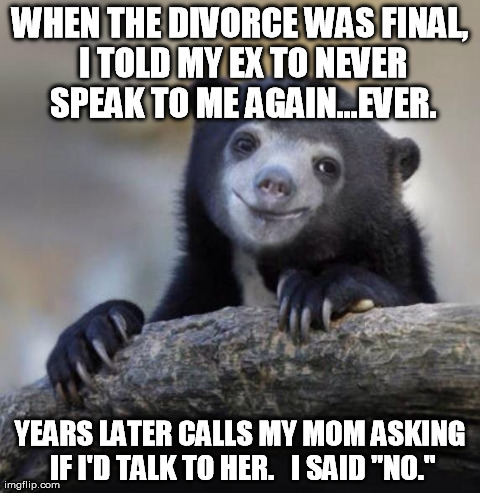 Happy Confession Bear | WHEN THE DIVORCE WAS FINAL, I TOLD MY EX TO NEVER SPEAK TO ME AGAIN...EVER. YEARS LATER CALLS MY MOM ASKING IF I'D TALK TO HER.   I SAID "NO | image tagged in happy confession bear,AdviceAnimals | made w/ Imgflip meme maker