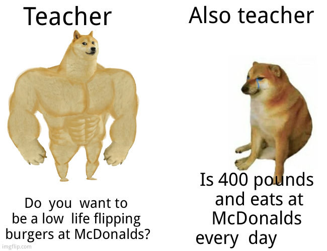 Buff Doge vs. Cheems | Teacher; Also teacher; Is 400 pounds  and eats at McDonalds every  day; Do  you  want to be a low  life flipping  burgers at McDonalds? | image tagged in memes,buff doge vs cheems,funny memes | made w/ Imgflip meme maker