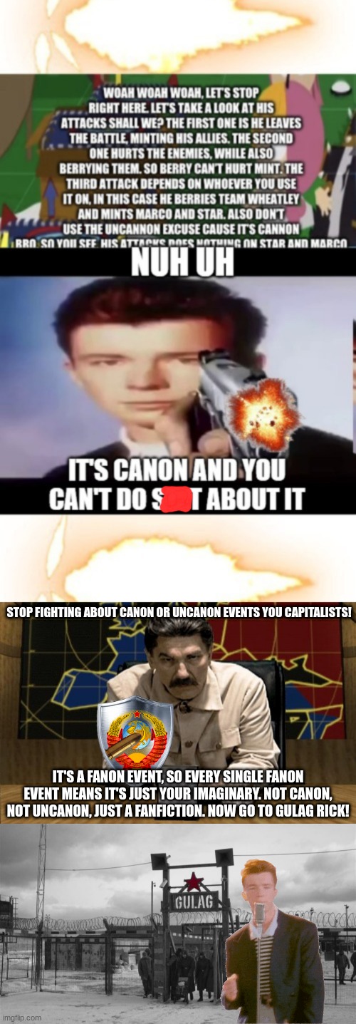 It's a fanfiction. | STOP FIGHTING ABOUT CANON OR UNCANON EVENTS YOU CAPITALISTS! IT'S A FANON EVENT, SO EVERY SINGLE FANON EVENT MEANS IT'S JUST YOUR IMAGINARY. NOT CANON, NOT UNCANON, JUST A FANFICTION. NOW GO TO GULAG RICK! | image tagged in red alert stalin,gulag,stalin,joseph stalin | made w/ Imgflip meme maker