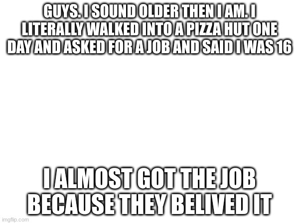 god gave me a temporary gift | GUYS. I SOUND OLDER THEN I AM. I LITERALLY WALKED INTO A PIZZA HUT ONE DAY AND ASKED FOR A JOB AND SAID I WAS 16; I ALMOST GOT THE JOB BECAUSE THEY BELIVED IT | image tagged in why are you reading the tags | made w/ Imgflip meme maker