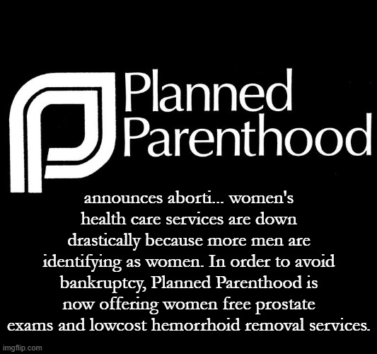 After all, it's your body, it's your choice. Don't just sit there, call for an appointment today! | announces aborti... women's health care services are down drastically because more men are identifying as women. In order to avoid bankruptcy, Planned Parenthood is now offering women free prostate exams and lowcost hemorrhoid removal services. | image tagged in planned parenthood selling body parts fetus hidden video investi | made w/ Imgflip meme maker