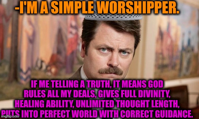 -In the agreement with a Law. | -I'M A SIMPLE WORSHIPPER. IF ME TELLING A TRUTH, IT MEANS GOD RULES ALL MY DEALS, GIVES FULL DIVINITY, HEALING ABILITY, UNLIMITED THOUGHT LENGTH, PUTS INTO PERFECT WORLD WITH CORRECT GUIDANCE. | image tagged in i'm a simple man,god religion universe,the scroll of truth,see nobody cares,ron swanson,spongebob worship | made w/ Imgflip meme maker