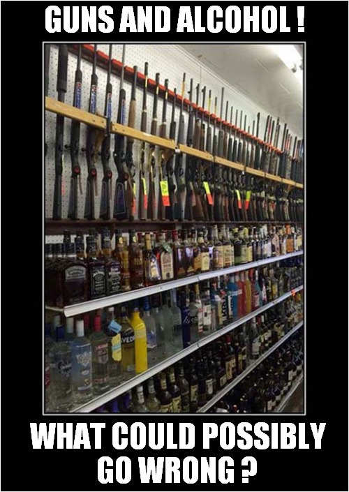Where  In The World Could This Be ? | GUNS AND ALCOHOL ! WHAT COULD POSSIBLY
GO WRONG ? | image tagged in guns,alcohol,wrong,dark humour | made w/ Imgflip meme maker