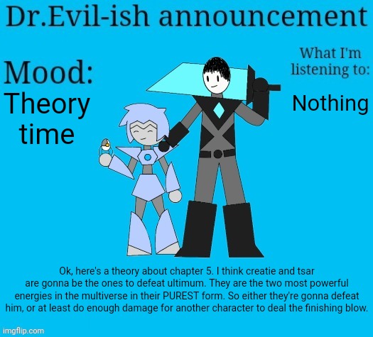 But that's just a theory... A BOSSFIGHTS THEORY! thanks for reading | Theory time; Nothing; Ok, here's a theory about chapter 5. I think creatie and tsar are gonna be the ones to defeat ultimum. They are the two most powerful energies in the multiverse in their PUREST form. So either they're gonna defeat him, or at least do enough damage for another character to deal the finishing blow. | image tagged in dr evil-ish new announcement template | made w/ Imgflip meme maker