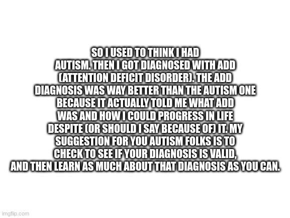 Blank White Template | SO I USED TO THINK I HAD AUTISM. THEN I GOT DIAGNOSED WITH ADD (ATTENTION DEFICIT DISORDER). THE ADD DIAGNOSIS WAS WAY BETTER THAN THE AUTISM ONE BECAUSE IT ACTUALLY TOLD ME WHAT ADD WAS AND HOW I COULD PROGRESS IN LIFE DESPITE (OR SHOULD I SAY BECAUSE OF) IT. MY SUGGESTION FOR YOU AUTISM FOLKS IS TO CHECK TO SEE IF YOUR DIAGNOSIS IS VALID, AND THEN LEARN AS MUCH ABOUT THAT DIAGNOSIS AS YOU CAN. | image tagged in blank white template | made w/ Imgflip meme maker