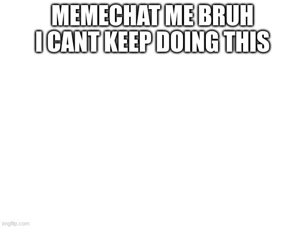 pls | MEMECHAT ME BRUH I CANT KEEP DOING THIS | image tagged in stop reading the tags | made w/ Imgflip meme maker