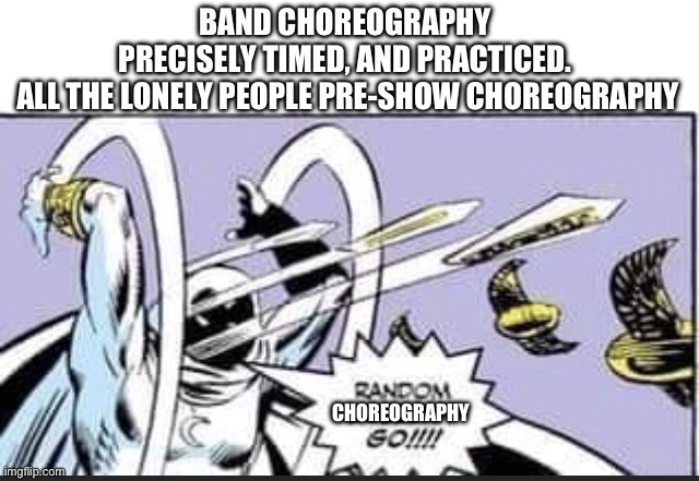 choreography | BAND CHOREOGRAPHY  PRECISELY TIMED, AND PRACTICED. 
ALL THE LONELY PEOPLE PRE-SHOW CHOREOGRAPHY; CHOREOGRAPHY | image tagged in random bullshit go | made w/ Imgflip meme maker