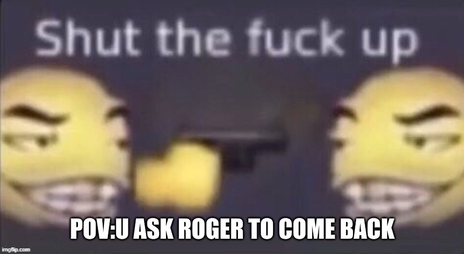 POV:U ASK ROGER TO COME BACK | made w/ Imgflip meme maker