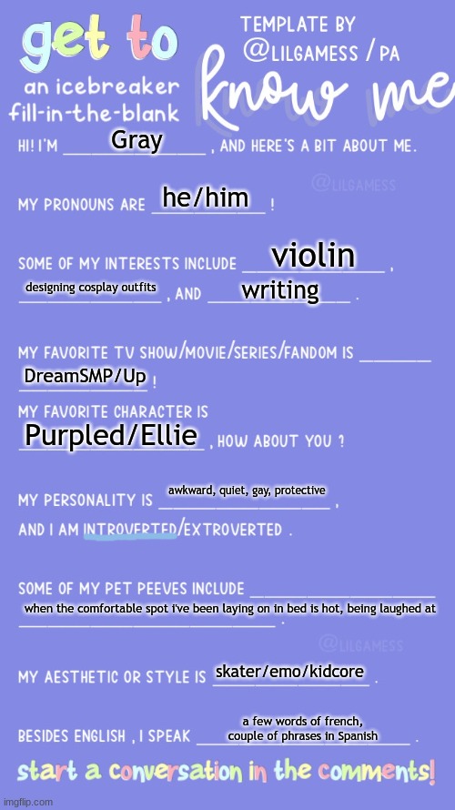 my life is brokener than my elbow | Gray; he/him; violin; designing cosplay outfits; writing; DreamSMP/Up; Purpled/Ellie; awkward, quiet, gay, protective; when the comfortable spot i've been laying on in bed is hot, being laughed at; skater/emo/kidcore; a few words of french, couple of phrases in Spanish | image tagged in get to know fill in the blank | made w/ Imgflip meme maker