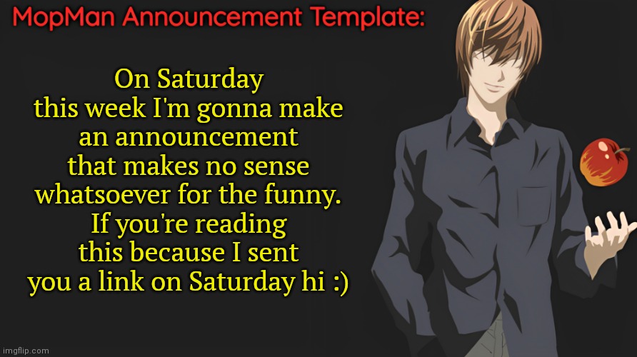 A mild amount of tomfoolery | On Saturday this week I'm gonna make an announcement that makes no sense whatsoever for the funny. If you're reading this because I sent you a link on Saturday hi :) | image tagged in mopman announcement template | made w/ Imgflip meme maker