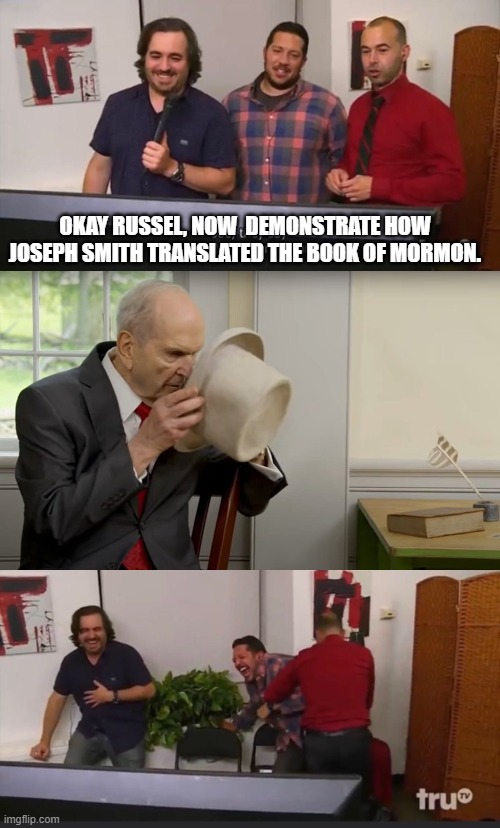Russel M. Nelson Demonstrates How Joseph Smith Translate Book of Mormon | OKAY RUSSEL, NOW  DEMONSTRATE HOW JOSEPH SMITH TRANSLATED THE BOOK OF MORMON. | image tagged in impractical jokers | made w/ Imgflip meme maker