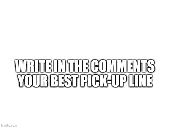 WRITE IN THE COMMENTS YOUR BEST PICK-UP LINE | image tagged in memes | made w/ Imgflip meme maker