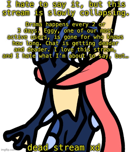 Greninja (drawn by Nugget) | I hate to say it, but this stream is slowly collapsing. Drama happens every 2 or 3 days. Eggy, one of our most active users, is gone for who knows how long. Chat is getting deader and deader. I love this stream, and I hate what I’m about to say, but…; dead stream xd | image tagged in greninja drawn by nugget | made w/ Imgflip meme maker