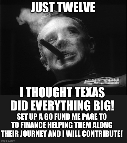 General Ripper (Dr. Strangelove) | JUST TWELVE I THOUGHT TEXAS DID EVERYTHING BIG! SET UP A GO FUND ME PAGE TO TO FINANCE HELPING THEM ALONG THEIR JOURNEY AND I WILL CONTRIBUT | image tagged in general ripper dr strangelove | made w/ Imgflip meme maker