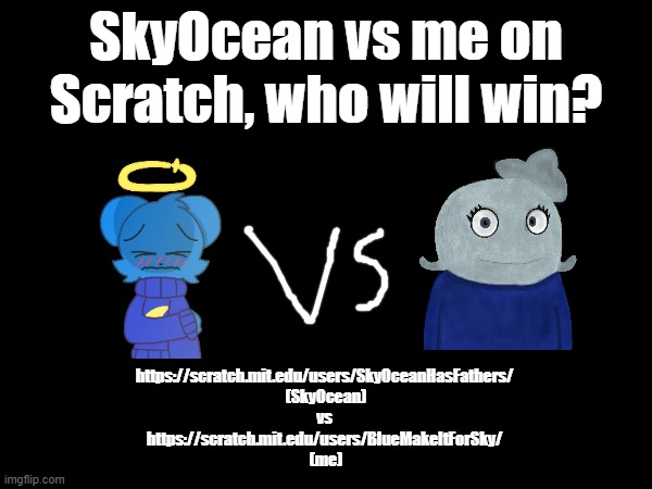Who will win the battle of remixes and Ws? | SkyOcean vs me on Scratch, who will win? https://scratch.mit.edu/users/SkyOceanHasFathers/ 
(SkyOcean)
vs 
https://scratch.mit.edu/users/BlueMakeItForSky/ 
(me) | made w/ Imgflip meme maker