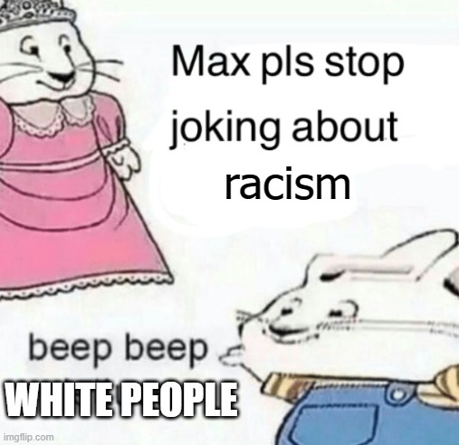 Beep beep white people | racism; WHITE PEOPLE | image tagged in max pls stop joking about blank | made w/ Imgflip meme maker