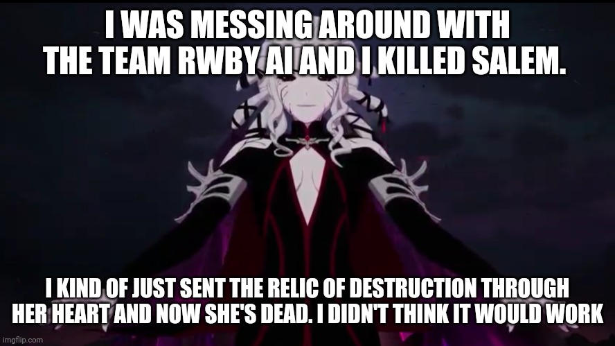 Salem f*cking died | I WAS MESSING AROUND WITH THE TEAM RWBY AI AND I KILLED SALEM. I KIND OF JUST SENT THE RELIC OF DESTRUCTION THROUGH HER HEART AND NOW SHE'S DEAD. I DIDN'T THINK IT WOULD WORK | image tagged in rwby salem,rwby | made w/ Imgflip meme maker