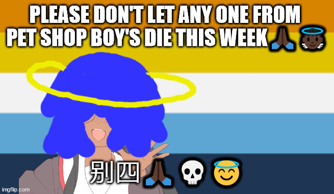 纳 | PLEASE DON'T LET ANY ONE FROM 
PET SHOP BOY'S DIE THIS WEEK🙏🏿👼🏿; 别四🙏🏿💀😇 | image tagged in no one from new order will die tomorrow | made w/ Imgflip meme maker