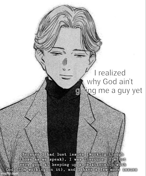 Johan Liebert | I realized why God ain't giving me a guy yet; Because I had lust issues (Working though those as we speak), I was insecure, I'm not very good at keeping up a relationship with God (I'm working on it), and I have a few more issues | image tagged in johan liebert | made w/ Imgflip meme maker