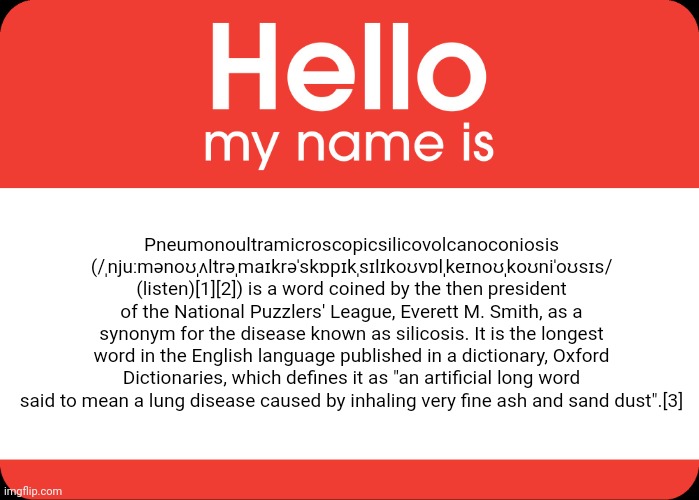 Hello My Name Is | Pneumonoultramicroscopicsilicovolcanoconiosis (/ˌnjuːmənoʊˌʌltrəˌmaɪkrəˈskɒpɪkˌsɪlɪkoʊvɒlˌkeɪnoʊˌkoʊniˈoʊsɪs/ (listen)[1][2]) is a word coined by the then president of the National Puzzlers' League, Everett M. Smith, as a synonym for the disease known as silicosis. It is the longest word in the English language published in a dictionary, Oxford Dictionaries, which defines it as "an artificial long word said to mean a lung disease caused by inhaling very fine ash and sand dust".[3] | image tagged in hello my name is | made w/ Imgflip meme maker