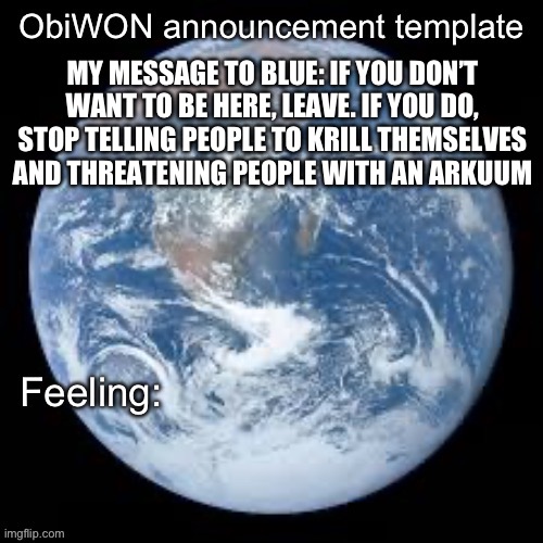 ObiWON announcement template | MY MESSAGE TO BLUE: IF YOU DON’T WANT TO BE HERE, LEAVE. IF YOU DO, STOP TELLING PEOPLE TO KRILL THEMSELVES AND THREATENING PEOPLE WITH AN ARKUUM | image tagged in obiwon announcement template | made w/ Imgflip meme maker