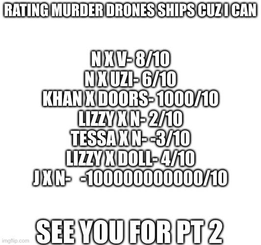 Plz suggest ships for the next meme! | RATING MURDER DRONES SHIPS CUZ I CAN; N X V- 8/10
N X UZI- 6/10
KHAN X DOORS- 1000/10
LIZZY X N- 2/10
TESSA X N- -3/10
LIZZY X DOLL- 4/10
J X N-   -100000000000/10; SEE YOU FOR PT 2 | image tagged in murder drones,ratings,ships | made w/ Imgflip meme maker