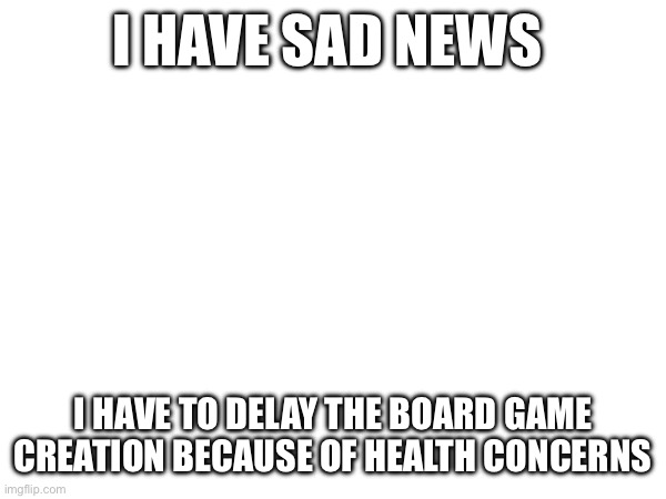 This is real | I HAVE SAD NEWS; I HAVE TO DELAY THE BOARD GAME CREATION BECAUSE OF HEALTH CONCERNS | made w/ Imgflip meme maker