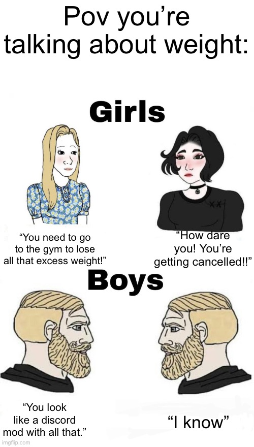 Excess weight | Pov you’re talking about weight:; “You need to go to the gym to lose all that excess weight!”; “How dare you! You’re getting cancelled!!”; “You look like a discord mod with all that.”; “I know” | image tagged in boys v girls | made w/ Imgflip meme maker