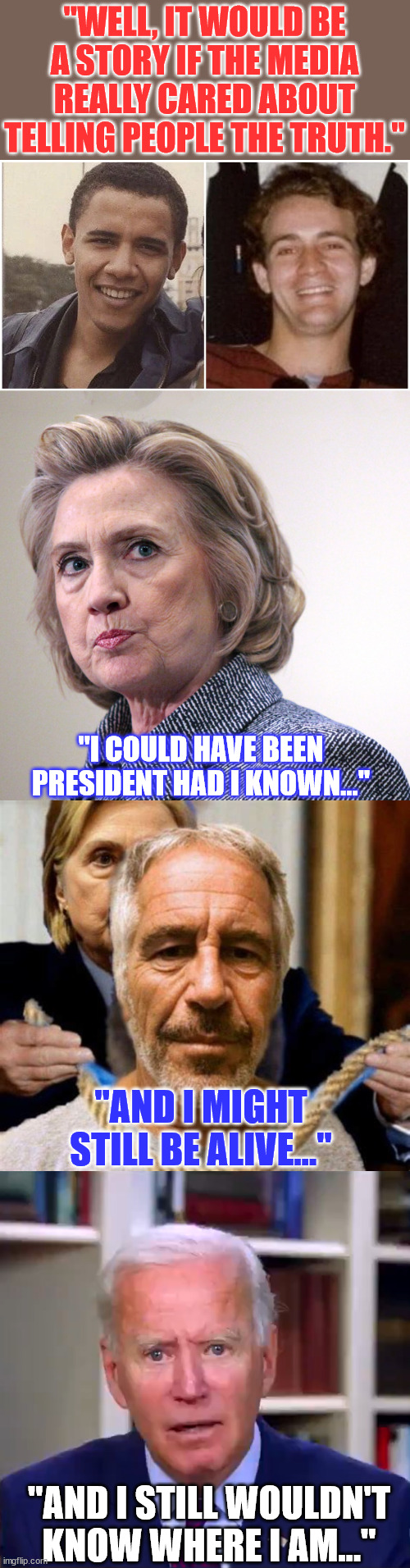 If only the misleadia had told the truth... | "WELL, IT WOULD BE A STORY IF THE MEDIA REALLY CARED ABOUT TELLING PEOPLE THE TRUTH."; "I COULD HAVE BEEN PRESIDENT HAD I KNOWN..."; "AND I MIGHT STILL BE ALIVE..."; "AND I STILL WOULDN'T KNOW WHERE I AM..." | image tagged in hillary clinton pissed,slow joe biden dementia face,mainstream media,liars,homosexual,barack obama | made w/ Imgflip meme maker