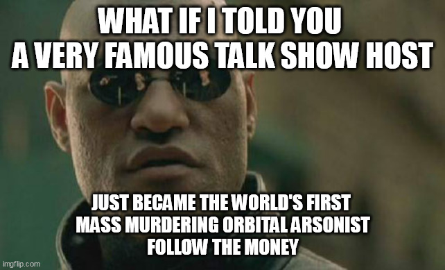 THE ONLY LOGICAL EXPLANATION | WHAT IF I TOLD YOU 
A VERY FAMOUS TALK SHOW HOST; JUST BECAME THE WORLD'S FIRST 
MASS MURDERING ORBITAL ARSONIST
FOLLOW THE MONEY | image tagged in memes,matrix morpheus | made w/ Imgflip meme maker