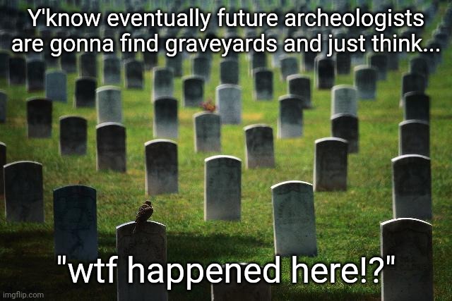graveyard cemetary | Y'know eventually future archeologists are gonna find graveyards and just think... "wtf happened here!?" | image tagged in graveyard cemetary | made w/ Imgflip meme maker