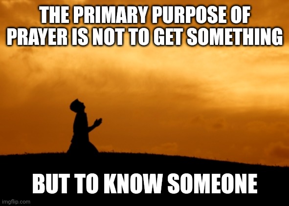 prayer | THE PRIMARY PURPOSE OF PRAYER IS NOT TO GET SOMETHING; BUT TO KNOW SOMEONE | image tagged in prayer | made w/ Imgflip meme maker