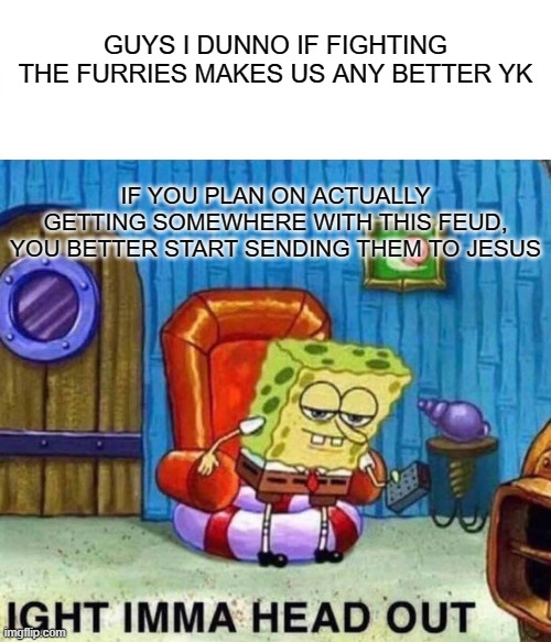 Spongebob Ight Imma Head Out Meme | GUYS I DUNNO IF FIGHTING THE FURRIES MAKES US ANY BETTER YK; IF YOU PLAN ON ACTUALLY GETTING SOMEWHERE WITH THIS FEUD, YOU BETTER START SENDING THEM TO JESUS | image tagged in memes,spongebob ight imma head out | made w/ Imgflip meme maker