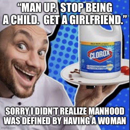 Chef serving clorox | “MAN UP.  STOP BEING A CHILD.  GET A GIRLFRIEND.”; SORRY I DIDN’T REALIZE MANHOOD
WAS DEFINED BY HAVING A WOMAN | image tagged in chef serving clorox | made w/ Imgflip meme maker