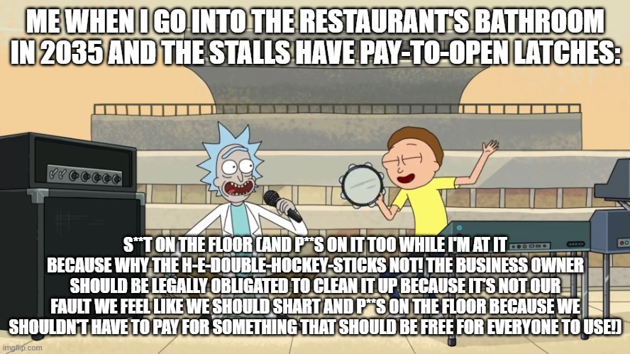 get schwifty shit on the floor | ME WHEN I GO INTO THE RESTAURANT'S BATHROOM IN 2035 AND THE STALLS HAVE PAY-TO-OPEN LATCHES:; S**T ON THE FLOOR (AND P**S ON IT TOO WHILE I'M AT IT BECAUSE WHY THE H-E-DOUBLE-HOCKEY-STICKS NOT! THE BUSINESS OWNER SHOULD BE LEGALLY OBLIGATED TO CLEAN IT UP BECAUSE IT'S NOT OUR FAULT WE FEEL LIKE WE SHOULD SHART AND P**S ON THE FLOOR BECAUSE WE SHOULDN'T HAVE TO PAY FOR SOMETHING THAT SHOULD BE FREE FOR EVERYONE TO USE!) | image tagged in get schwifty shit on the floor | made w/ Imgflip meme maker