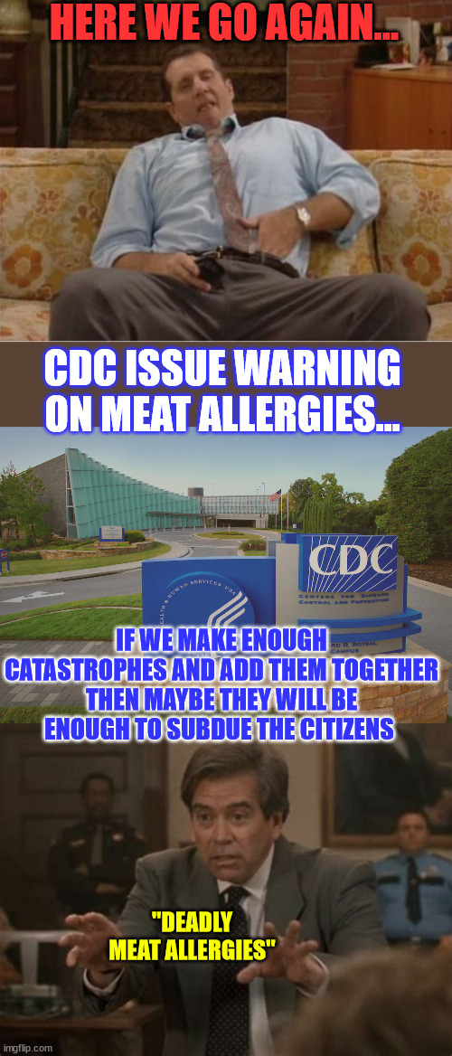 Ever since Trump got elected... the bureaucrats have dished up one emergency and another... | HERE WE GO AGAIN... CDC ISSUE WARNING ON MEAT ALLERGIES... IF WE MAKE ENOUGH CATASTROPHES AND ADD THEM TOGETHER THEN MAYBE THEY WILL BE ENOUGH TO SUBDUE THE CITIZENS; "DEADLY MEAT ALLERGIES" | image tagged in al bundy here we go again,cdc center for disease control where doctors try to help us,meat,allergy,emergency,wtf | made w/ Imgflip meme maker