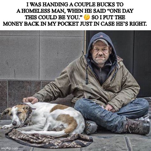 I WAS HANDING A COUPLE BUCKS TO A HOMELESS MAN, WHEN HE SAID “ONE DAY THIS COULD BE YOU.” 🤔 SO I PUT THE MONEY BACK IN MY POCKET JUST IN CASE HE’S RIGHT. | image tagged in just in case | made w/ Imgflip meme maker