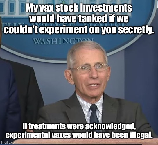 Dr Fauci | My vax stock investments would have tanked if we couldn’t experiment on you secretly. If treatments were acknowledged, experimental vaxes wo | image tagged in dr fauci | made w/ Imgflip meme maker