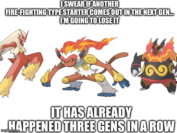 I SWEAR IF ANOTHER FIRE-FIGHTING TYPE STARTER COMES OUT IN THE NEXT GEN…

I’M GOING TO LOSE IT; IT HAS ALREADY HAPPENED THREE GENS IN A ROW | made w/ Imgflip meme maker