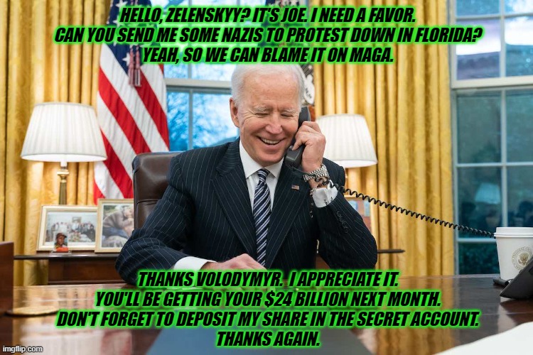 Our Tax Dollars at Work | HELLO, ZELENSKYY? IT'S JOE. I NEED A FAVOR.
CAN YOU SEND ME SOME NAZIS TO PROTEST DOWN IN FLORIDA?
YEAH, SO WE CAN BLAME IT ON MAGA. THANKS VOLODYMYR.  I APPRECIATE IT.
YOU'LL BE GETTING YOUR $24 BILLION NEXT MONTH.
DON'T FORGET TO DEPOSIT MY SHARE IN THE SECRET ACCOUNT.
THANKS AGAIN. | image tagged in joe biden,zelenskyy,fake news | made w/ Imgflip meme maker
