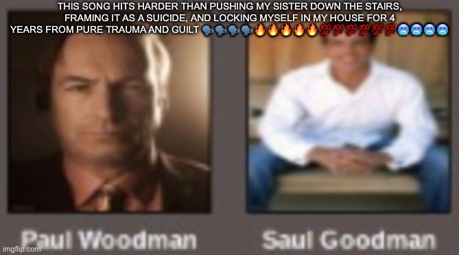 paul vs saul | THIS SONG HITS HARDER THAN PUSHING MY SISTER DOWN THE STAIRS, FRAMING IT AS A SUICIDE, AND LOCKING MYSELF IN MY HOUSE FOR 4 YEARS FROM PURE TRAUMA AND GUILT 🗣️🗣️🗣️🗣️🔥🔥🔥🔥🔥💯💯💯💯💯💯🥶🥶🥶🥶 | image tagged in paul vs saul | made w/ Imgflip meme maker