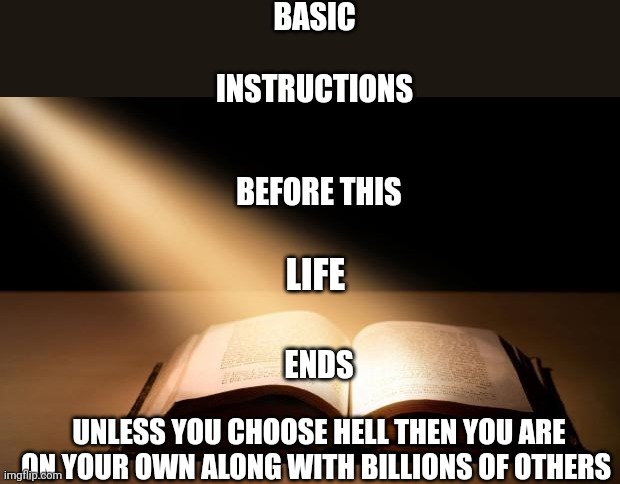 Bible | BASIC; INSTRUCTIONS; BEFORE THIS; LIFE; ENDS; UNLESS YOU CHOOSE HELL THEN YOU ARE ON YOUR OWN ALONG WITH BILLIONS OF OTHERS | image tagged in bible | made w/ Imgflip meme maker