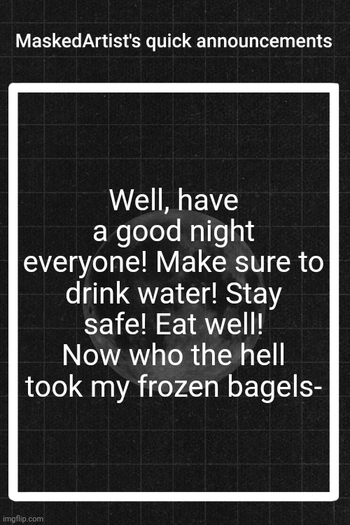 AnArtistWithaMask's quick announcements | Well, have a good night everyone! Make sure to drink water! Stay safe! Eat well! Now who the hell took my frozen bagels- | image tagged in anartistwithamask's quick announcements | made w/ Imgflip meme maker