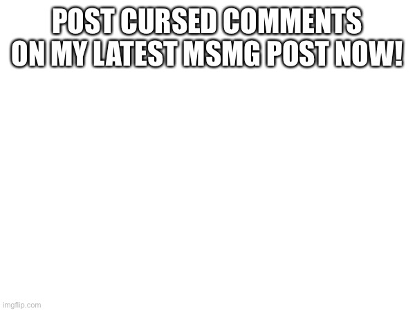 POST CURSED COMMENTS ON MY LATEST MSMG POST NOW! | made w/ Imgflip meme maker