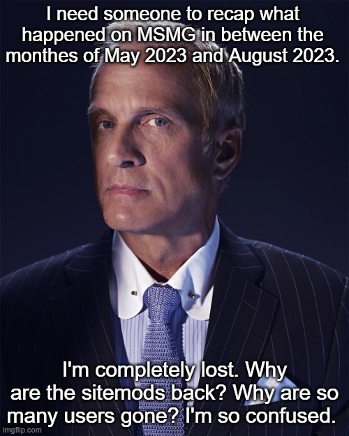 Please. | I need someone to recap what happened on MSMG in between the monthes of May 2023 and August 2023. I'm completely lost. Why are the sitemods back? Why are so many users gone? I'm so confused. | made w/ Imgflip meme maker