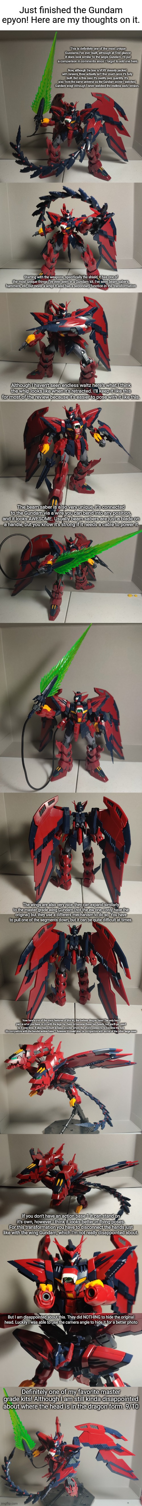 There were also a TON of decals. I'll make another post if I decide to put them all on. | Just finished the Gundam epyon! Here are my thoughts on it. This is definitely one of the most unique Gundams I've ever built, although at first glance it does look similar to the aegis Gundam. I'll put a comparison in comments since I forgot to add one here. Now, although the box is VERY densely packed with runners, there actually isn't that much once it's fully built. But in this case it's quality over quantity. It's also from the same universe as the Gundam anime I watched, Gundam wing! Although I never watched the endless waltz version. Starting with the weapons, specifically the shield, it has one of the most unique things I've ever seen in a Gundam kit. I've seen beam sabers, hammers, etc, But never a whip! It also has a secondary function in the transformation; Although I haven't seen endless waltz here's what I think the whip looks like when it's retracted. I'll keep it like this for most of the review because it's easier to pose with it like this. The beam saber is also very unique, it's connected to the Gundam via a wire you can bend into any position, and it looks AWESOME. Usually beam sabers are just a blade on a handle, but you know it's strong if it needs a cable to power it; The wings are also very nice, they can expand similarly to the master grade wing Gundam (not the ew one, I only have the original) but they use a different mechanism to do so. You have to pull one of the segments down, but it can be quite difficult at times. Now here's one of the main features of this kit, the badass dragon form! The only hard part is what you have to do with the legs for them to become these two heads, but you'll get used to it over time. It also has a built in base adapter where the shield connects to become the tail, it's compatible with the bandai action base 1, however it could also be compatible with some of the other large ones; If you don't have an action base 1 it can stand on it's own, however I think it looks better in flying poses. For this transformation you have to disconnect the hands just like with the wing Gundam, which I'm not really disappointed about. But I am disappointed about this. They did NOTHING to hide the original head. Luckily I was able to use the camera angle to hide it for a better photo; Definitely one of my favorite master grade kits! Although I am still kinda disappointed about where the head is in the dragon form. 9/10 | made w/ Imgflip meme maker