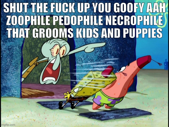 GET OUT OF MY HOUSE | SHUT THE FUCK UP YOU GOOFY AAH
ZOOPHILE PEDOPHILE NECROPHILE THAT GROOMS KIDS AND PUPPIES | image tagged in get out of my house | made w/ Imgflip meme maker