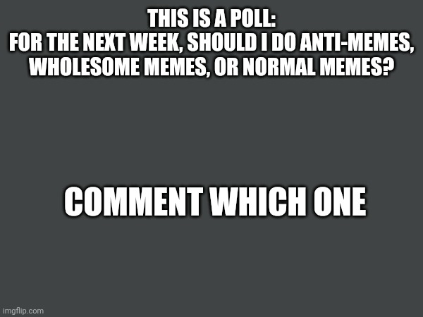 Poll | THIS IS A POLL:
FOR THE NEXT WEEK, SHOULD I DO ANTI-MEMES, WHOLESOME MEMES, OR NORMAL MEMES? COMMENT WHICH ONE | image tagged in nohitwonder,poll,which one,wholesome,antimeme | made w/ Imgflip meme maker