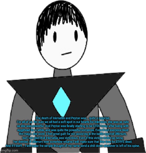 Collector gave a short speech at Inkmatas' funeral, Here's what he said. | The death of Inkmatas and Peyton was... quite a surprise.
For all of us. I'm sure we all had a soft spot in our hearts for Inkmatas, she was as cute as she was powerful. And Peyton was finally starting to be LESS horny after being with eggyhead for a while, and was quite the powerful sorceress. Even if not everyone liked the magic she used. I feel great guilt for not assisting in the battle against Ultimum, but I am glad that Inkmatas was victorious. Even if this victory ended up being her demise. If Ultimum ever somehow returns I will make sure that this time he STAYS dead.
And if I don't... I will make the simple thought of my name send a chill down whatever is left of his spine. | image tagged in collector transparent alternate | made w/ Imgflip meme maker